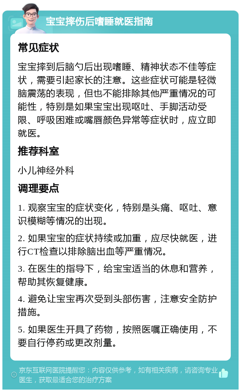 宝宝摔伤后嗜睡就医指南 常见症状 宝宝摔到后脑勺后出现嗜睡、精神状态不佳等症状，需要引起家长的注意。这些症状可能是轻微脑震荡的表现，但也不能排除其他严重情况的可能性，特别是如果宝宝出现呕吐、手脚活动受限、呼吸困难或嘴唇颜色异常等症状时，应立即就医。 推荐科室 小儿神经外科 调理要点 1. 观察宝宝的症状变化，特别是头痛、呕吐、意识模糊等情况的出现。 2. 如果宝宝的症状持续或加重，应尽快就医，进行CT检查以排除脑出血等严重情况。 3. 在医生的指导下，给宝宝适当的休息和营养，帮助其恢复健康。 4. 避免让宝宝再次受到头部伤害，注意安全防护措施。 5. 如果医生开具了药物，按照医嘱正确使用，不要自行停药或更改剂量。