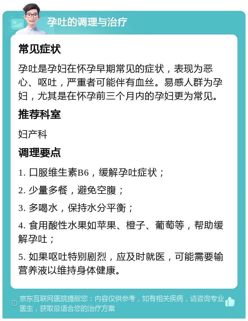 孕吐的调理与治疗 常见症状 孕吐是孕妇在怀孕早期常见的症状，表现为恶心、呕吐，严重者可能伴有血丝。易感人群为孕妇，尤其是在怀孕前三个月内的孕妇更为常见。 推荐科室 妇产科 调理要点 1. 口服维生素B6，缓解孕吐症状； 2. 少量多餐，避免空腹； 3. 多喝水，保持水分平衡； 4. 食用酸性水果如苹果、橙子、葡萄等，帮助缓解孕吐； 5. 如果呕吐特别剧烈，应及时就医，可能需要输营养液以维持身体健康。