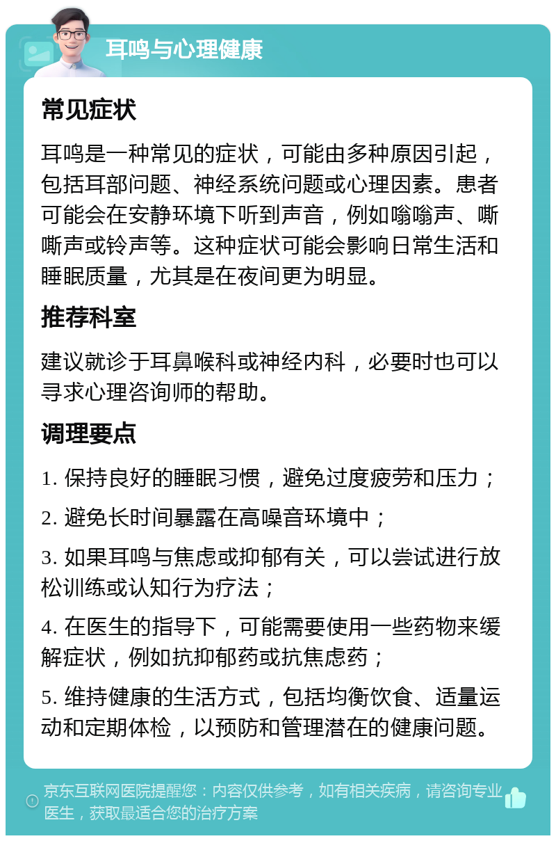 耳鸣与心理健康 常见症状 耳鸣是一种常见的症状，可能由多种原因引起，包括耳部问题、神经系统问题或心理因素。患者可能会在安静环境下听到声音，例如嗡嗡声、嘶嘶声或铃声等。这种症状可能会影响日常生活和睡眠质量，尤其是在夜间更为明显。 推荐科室 建议就诊于耳鼻喉科或神经内科，必要时也可以寻求心理咨询师的帮助。 调理要点 1. 保持良好的睡眠习惯，避免过度疲劳和压力； 2. 避免长时间暴露在高噪音环境中； 3. 如果耳鸣与焦虑或抑郁有关，可以尝试进行放松训练或认知行为疗法； 4. 在医生的指导下，可能需要使用一些药物来缓解症状，例如抗抑郁药或抗焦虑药； 5. 维持健康的生活方式，包括均衡饮食、适量运动和定期体检，以预防和管理潜在的健康问题。