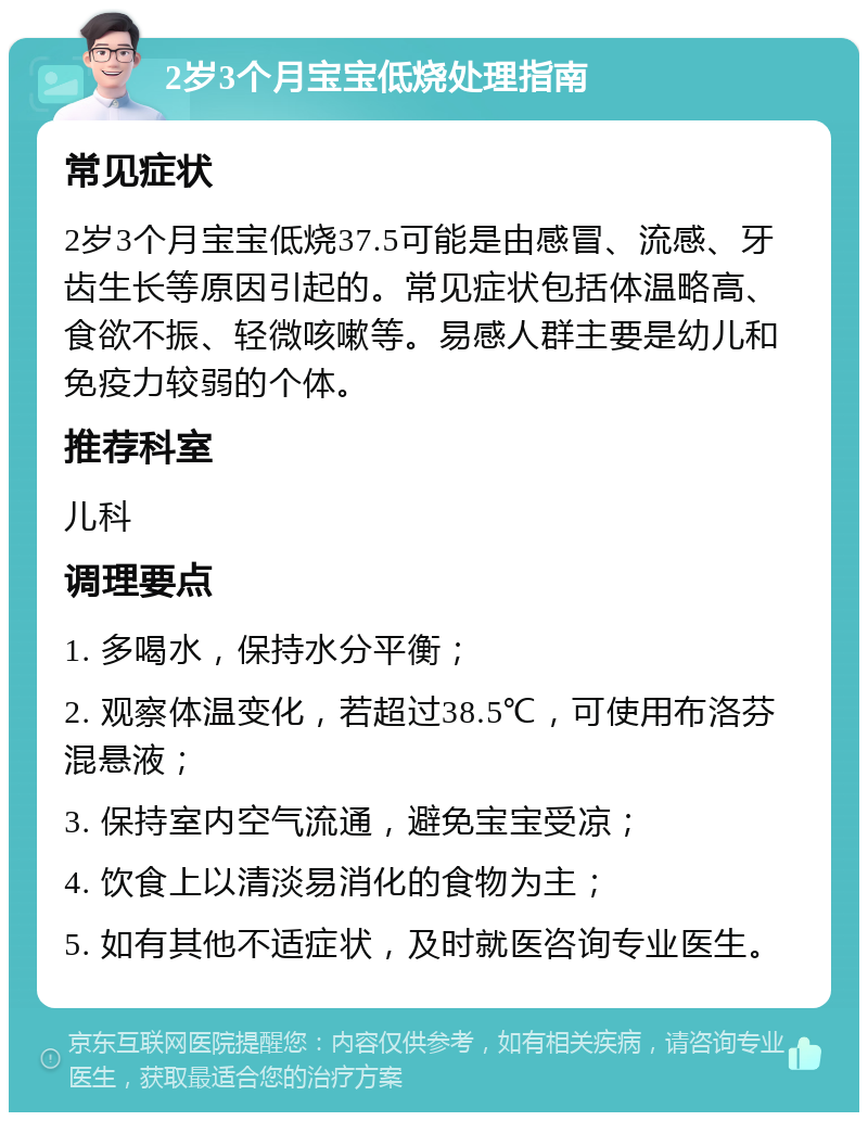 2岁3个月宝宝低烧处理指南 常见症状 2岁3个月宝宝低烧37.5可能是由感冒、流感、牙齿生长等原因引起的。常见症状包括体温略高、食欲不振、轻微咳嗽等。易感人群主要是幼儿和免疫力较弱的个体。 推荐科室 儿科 调理要点 1. 多喝水，保持水分平衡； 2. 观察体温变化，若超过38.5℃，可使用布洛芬混悬液； 3. 保持室内空气流通，避免宝宝受凉； 4. 饮食上以清淡易消化的食物为主； 5. 如有其他不适症状，及时就医咨询专业医生。