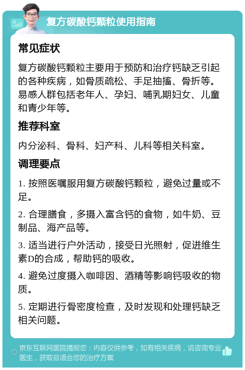 复方碳酸钙颗粒使用指南 常见症状 复方碳酸钙颗粒主要用于预防和治疗钙缺乏引起的各种疾病，如骨质疏松、手足抽搐、骨折等。易感人群包括老年人、孕妇、哺乳期妇女、儿童和青少年等。 推荐科室 内分泌科、骨科、妇产科、儿科等相关科室。 调理要点 1. 按照医嘱服用复方碳酸钙颗粒，避免过量或不足。 2. 合理膳食，多摄入富含钙的食物，如牛奶、豆制品、海产品等。 3. 适当进行户外活动，接受日光照射，促进维生素D的合成，帮助钙的吸收。 4. 避免过度摄入咖啡因、酒精等影响钙吸收的物质。 5. 定期进行骨密度检查，及时发现和处理钙缺乏相关问题。