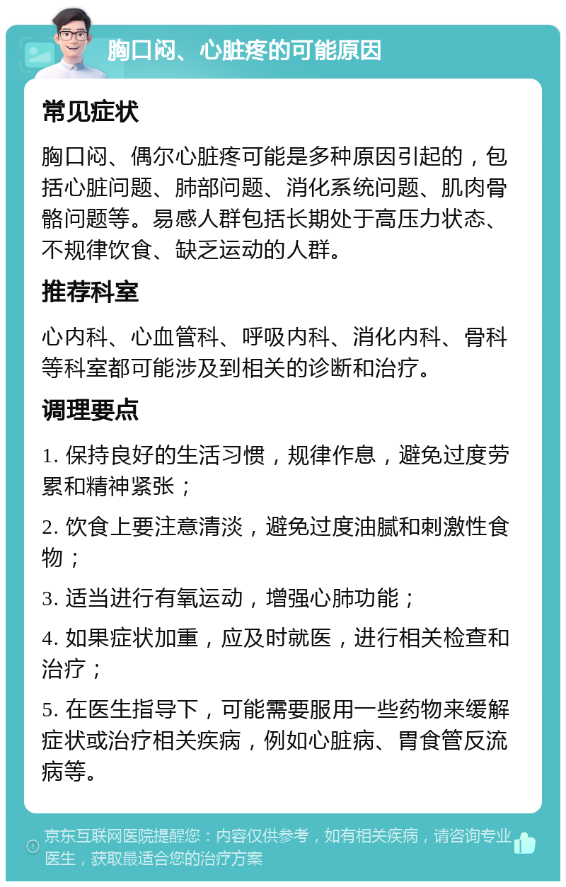 胸口闷、心脏疼的可能原因 常见症状 胸口闷、偶尔心脏疼可能是多种原因引起的，包括心脏问题、肺部问题、消化系统问题、肌肉骨骼问题等。易感人群包括长期处于高压力状态、不规律饮食、缺乏运动的人群。 推荐科室 心内科、心血管科、呼吸内科、消化内科、骨科等科室都可能涉及到相关的诊断和治疗。 调理要点 1. 保持良好的生活习惯，规律作息，避免过度劳累和精神紧张； 2. 饮食上要注意清淡，避免过度油腻和刺激性食物； 3. 适当进行有氧运动，增强心肺功能； 4. 如果症状加重，应及时就医，进行相关检查和治疗； 5. 在医生指导下，可能需要服用一些药物来缓解症状或治疗相关疾病，例如心脏病、胃食管反流病等。