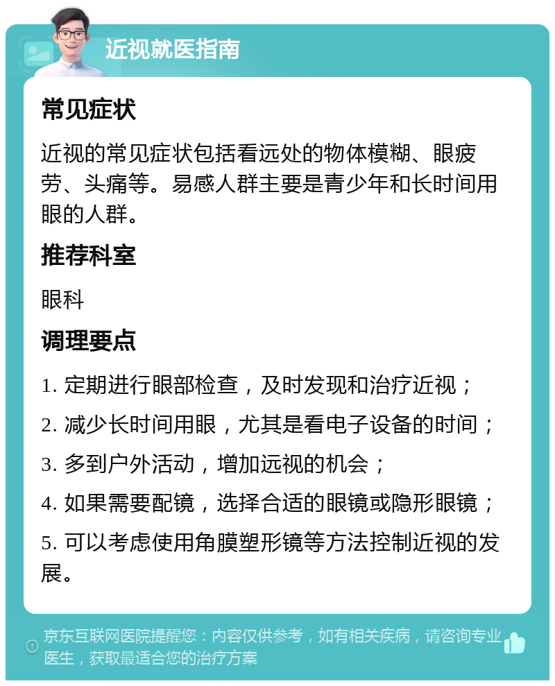 近视就医指南 常见症状 近视的常见症状包括看远处的物体模糊、眼疲劳、头痛等。易感人群主要是青少年和长时间用眼的人群。 推荐科室 眼科 调理要点 1. 定期进行眼部检查，及时发现和治疗近视； 2. 减少长时间用眼，尤其是看电子设备的时间； 3. 多到户外活动，增加远视的机会； 4. 如果需要配镜，选择合适的眼镜或隐形眼镜； 5. 可以考虑使用角膜塑形镜等方法控制近视的发展。