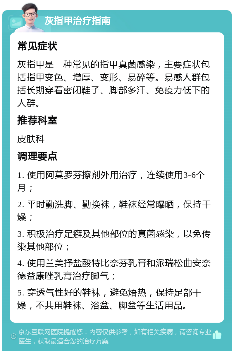 灰指甲治疗指南 常见症状 灰指甲是一种常见的指甲真菌感染，主要症状包括指甲变色、增厚、变形、易碎等。易感人群包括长期穿着密闭鞋子、脚部多汗、免疫力低下的人群。 推荐科室 皮肤科 调理要点 1. 使用阿莫罗芬擦剂外用治疗，连续使用3-6个月； 2. 平时勤洗脚、勤换袜，鞋袜经常曝晒，保持干燥； 3. 积极治疗足癣及其他部位的真菌感染，以免传染其他部位； 4. 使用兰美抒盐酸特比奈芬乳膏和派瑞松曲安奈德益康唑乳膏治疗脚气； 5. 穿透气性好的鞋袜，避免焐热，保持足部干燥，不共用鞋袜、浴盆、脚盆等生活用品。