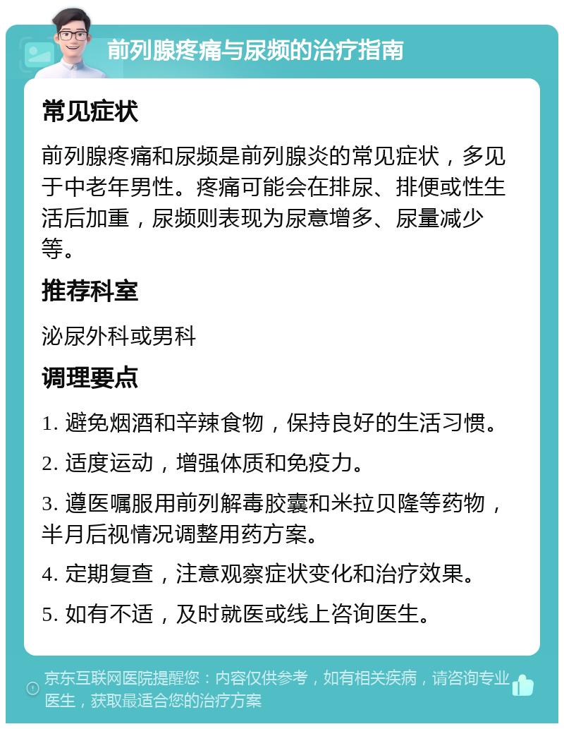 前列腺疼痛与尿频的治疗指南 常见症状 前列腺疼痛和尿频是前列腺炎的常见症状，多见于中老年男性。疼痛可能会在排尿、排便或性生活后加重，尿频则表现为尿意增多、尿量减少等。 推荐科室 泌尿外科或男科 调理要点 1. 避免烟酒和辛辣食物，保持良好的生活习惯。 2. 适度运动，增强体质和免疫力。 3. 遵医嘱服用前列解毒胶囊和米拉贝隆等药物，半月后视情况调整用药方案。 4. 定期复查，注意观察症状变化和治疗效果。 5. 如有不适，及时就医或线上咨询医生。