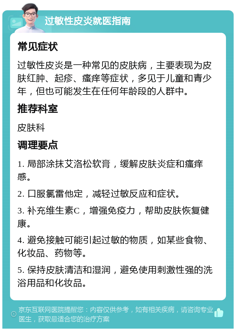 过敏性皮炎就医指南 常见症状 过敏性皮炎是一种常见的皮肤病，主要表现为皮肤红肿、起疹、瘙痒等症状，多见于儿童和青少年，但也可能发生在任何年龄段的人群中。 推荐科室 皮肤科 调理要点 1. 局部涂抹艾洛松软膏，缓解皮肤炎症和瘙痒感。 2. 口服氯雷他定，减轻过敏反应和症状。 3. 补充维生素C，增强免疫力，帮助皮肤恢复健康。 4. 避免接触可能引起过敏的物质，如某些食物、化妆品、药物等。 5. 保持皮肤清洁和湿润，避免使用刺激性强的洗浴用品和化妆品。