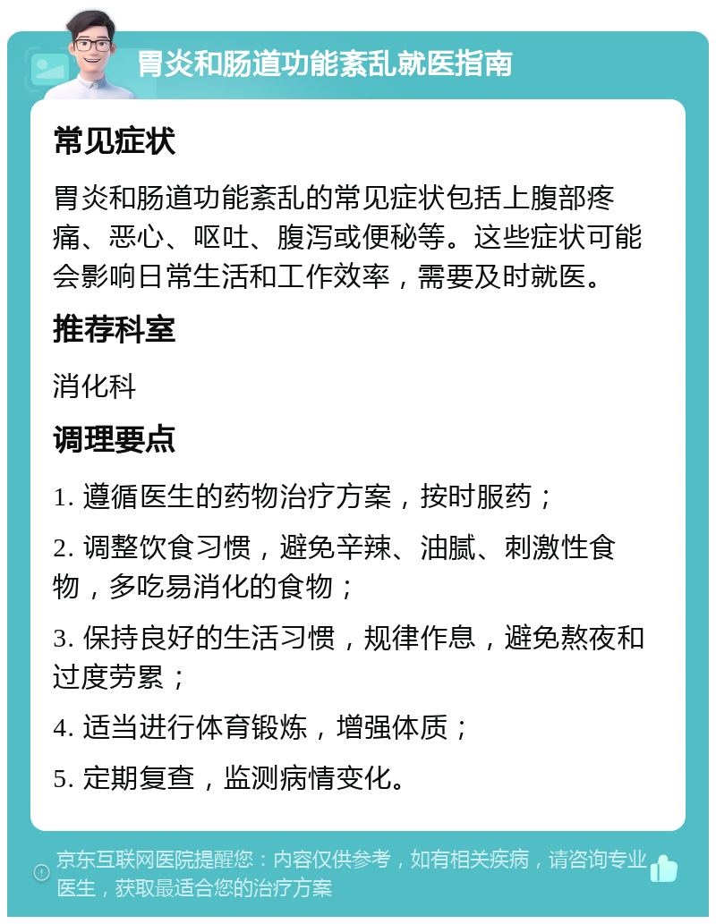 胃炎和肠道功能紊乱就医指南 常见症状 胃炎和肠道功能紊乱的常见症状包括上腹部疼痛、恶心、呕吐、腹泻或便秘等。这些症状可能会影响日常生活和工作效率，需要及时就医。 推荐科室 消化科 调理要点 1. 遵循医生的药物治疗方案，按时服药； 2. 调整饮食习惯，避免辛辣、油腻、刺激性食物，多吃易消化的食物； 3. 保持良好的生活习惯，规律作息，避免熬夜和过度劳累； 4. 适当进行体育锻炼，增强体质； 5. 定期复查，监测病情变化。