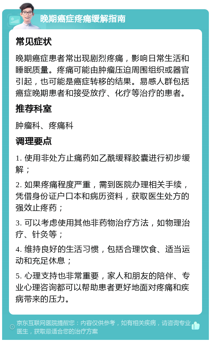 晚期癌症疼痛缓解指南 常见症状 晚期癌症患者常出现剧烈疼痛，影响日常生活和睡眠质量。疼痛可能由肿瘤压迫周围组织或器官引起，也可能是癌症转移的结果。易感人群包括癌症晚期患者和接受放疗、化疗等治疗的患者。 推荐科室 肿瘤科、疼痛科 调理要点 1. 使用非处方止痛药如乙酰缓释胶囊进行初步缓解； 2. 如果疼痛程度严重，需到医院办理相关手续，凭借身份证户口本和病历资料，获取医生处方的强效止疼药； 3. 可以考虑使用其他非药物治疗方法，如物理治疗、针灸等； 4. 维持良好的生活习惯，包括合理饮食、适当运动和充足休息； 5. 心理支持也非常重要，家人和朋友的陪伴、专业心理咨询都可以帮助患者更好地面对疼痛和疾病带来的压力。