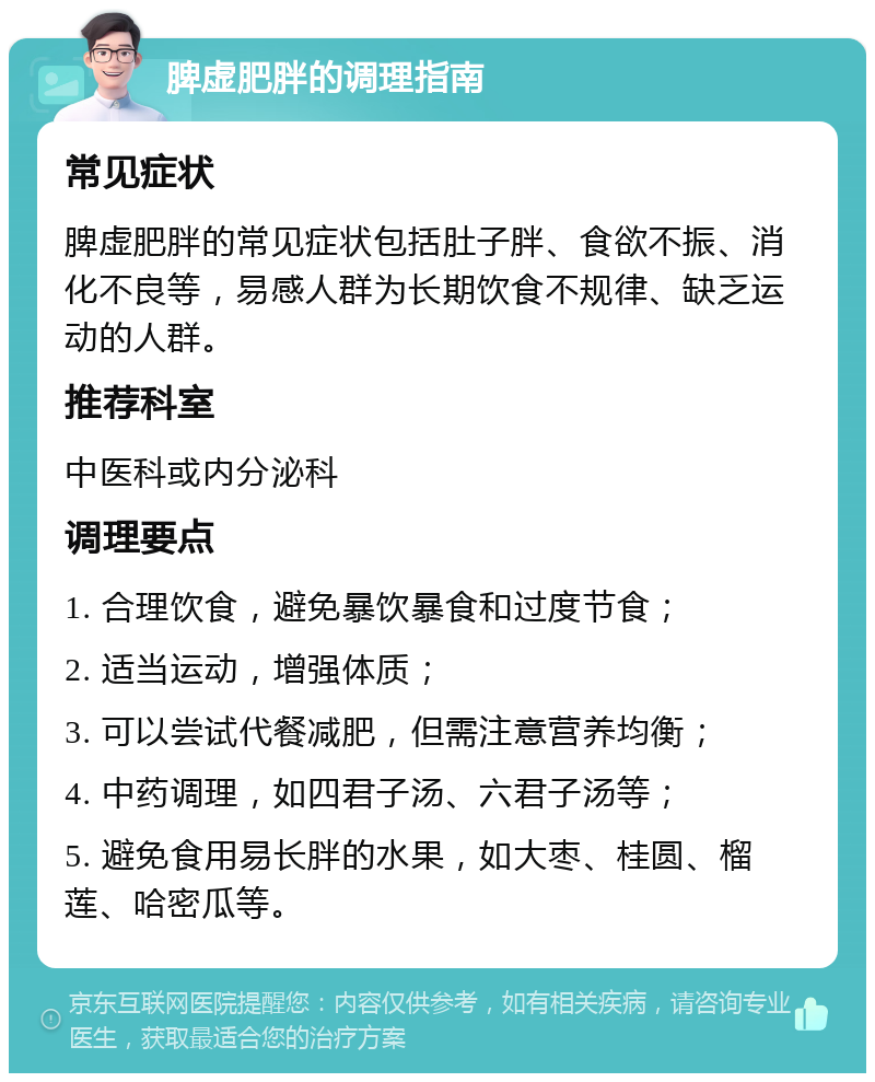 脾虚肥胖的调理指南 常见症状 脾虚肥胖的常见症状包括肚子胖、食欲不振、消化不良等，易感人群为长期饮食不规律、缺乏运动的人群。 推荐科室 中医科或内分泌科 调理要点 1. 合理饮食，避免暴饮暴食和过度节食； 2. 适当运动，增强体质； 3. 可以尝试代餐减肥，但需注意营养均衡； 4. 中药调理，如四君子汤、六君子汤等； 5. 避免食用易长胖的水果，如大枣、桂圆、榴莲、哈密瓜等。