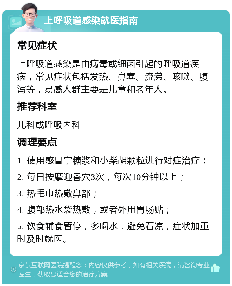 上呼吸道感染就医指南 常见症状 上呼吸道感染是由病毒或细菌引起的呼吸道疾病，常见症状包括发热、鼻塞、流涕、咳嗽、腹泻等，易感人群主要是儿童和老年人。 推荐科室 儿科或呼吸内科 调理要点 1. 使用感冒宁糖浆和小柴胡颗粒进行对症治疗； 2. 每日按摩迎香穴3次，每次10分钟以上； 3. 热毛巾热敷鼻部； 4. 腹部热水袋热敷，或者外用胃肠贴； 5. 饮食辅食暂停，多喝水，避免着凉，症状加重时及时就医。