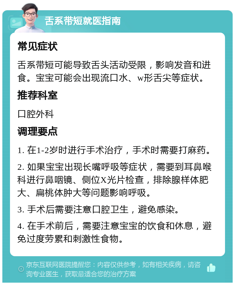 舌系带短就医指南 常见症状 舌系带短可能导致舌头活动受限，影响发音和进食。宝宝可能会出现流口水、w形舌尖等症状。 推荐科室 口腔外科 调理要点 1. 在1-2岁时进行手术治疗，手术时需要打麻药。 2. 如果宝宝出现长嘴呼吸等症状，需要到耳鼻喉科进行鼻咽镜、侧位X光片检查，排除腺样体肥大、扁桃体肿大等问题影响呼吸。 3. 手术后需要注意口腔卫生，避免感染。 4. 在手术前后，需要注意宝宝的饮食和休息，避免过度劳累和刺激性食物。