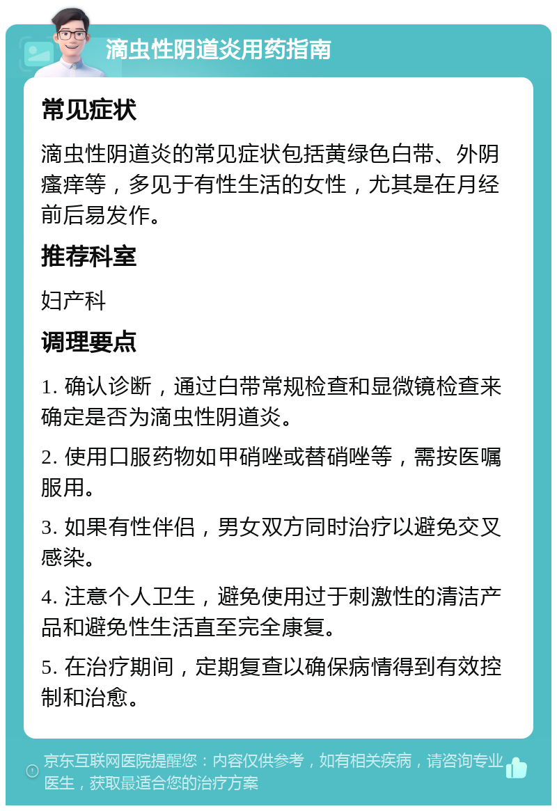 滴虫性阴道炎用药指南 常见症状 滴虫性阴道炎的常见症状包括黄绿色白带、外阴瘙痒等，多见于有性生活的女性，尤其是在月经前后易发作。 推荐科室 妇产科 调理要点 1. 确认诊断，通过白带常规检查和显微镜检查来确定是否为滴虫性阴道炎。 2. 使用口服药物如甲硝唑或替硝唑等，需按医嘱服用。 3. 如果有性伴侣，男女双方同时治疗以避免交叉感染。 4. 注意个人卫生，避免使用过于刺激性的清洁产品和避免性生活直至完全康复。 5. 在治疗期间，定期复查以确保病情得到有效控制和治愈。