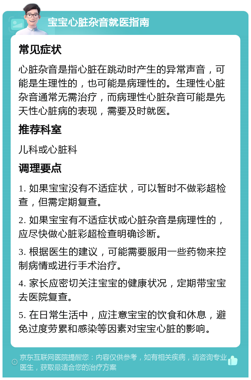 宝宝心脏杂音就医指南 常见症状 心脏杂音是指心脏在跳动时产生的异常声音，可能是生理性的，也可能是病理性的。生理性心脏杂音通常无需治疗，而病理性心脏杂音可能是先天性心脏病的表现，需要及时就医。 推荐科室 儿科或心脏科 调理要点 1. 如果宝宝没有不适症状，可以暂时不做彩超检查，但需定期复查。 2. 如果宝宝有不适症状或心脏杂音是病理性的，应尽快做心脏彩超检查明确诊断。 3. 根据医生的建议，可能需要服用一些药物来控制病情或进行手术治疗。 4. 家长应密切关注宝宝的健康状况，定期带宝宝去医院复查。 5. 在日常生活中，应注意宝宝的饮食和休息，避免过度劳累和感染等因素对宝宝心脏的影响。