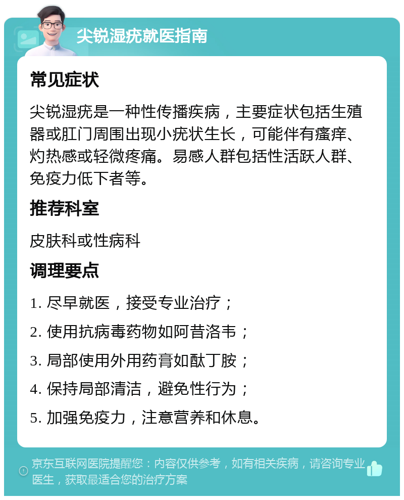 尖锐湿疣就医指南 常见症状 尖锐湿疣是一种性传播疾病，主要症状包括生殖器或肛门周围出现小疣状生长，可能伴有瘙痒、灼热感或轻微疼痛。易感人群包括性活跃人群、免疫力低下者等。 推荐科室 皮肤科或性病科 调理要点 1. 尽早就医，接受专业治疗； 2. 使用抗病毒药物如阿昔洛韦； 3. 局部使用外用药膏如酞丁胺； 4. 保持局部清洁，避免性行为； 5. 加强免疫力，注意营养和休息。