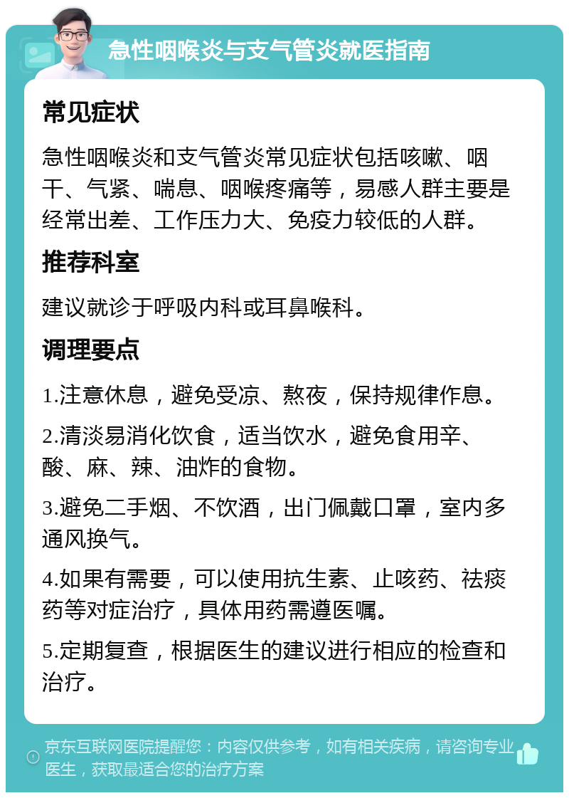 急性咽喉炎与支气管炎就医指南 常见症状 急性咽喉炎和支气管炎常见症状包括咳嗽、咽干、气紧、喘息、咽喉疼痛等，易感人群主要是经常出差、工作压力大、免疫力较低的人群。 推荐科室 建议就诊于呼吸内科或耳鼻喉科。 调理要点 1.注意休息，避免受凉、熬夜，保持规律作息。 2.清淡易消化饮食，适当饮水，避免食用辛、酸、麻、辣、油炸的食物。 3.避免二手烟、不饮酒，出门佩戴口罩，室内多通风换气。 4.如果有需要，可以使用抗生素、止咳药、祛痰药等对症治疗，具体用药需遵医嘱。 5.定期复查，根据医生的建议进行相应的检查和治疗。