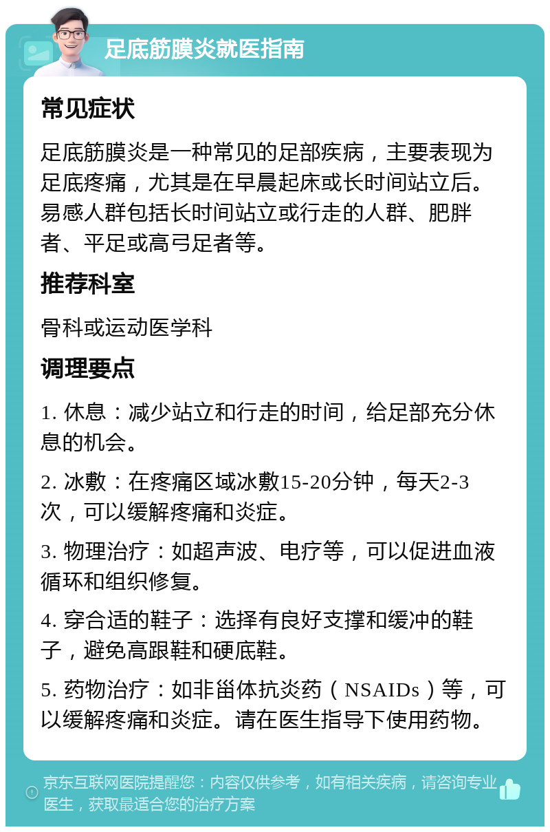 足底筋膜炎就医指南 常见症状 足底筋膜炎是一种常见的足部疾病，主要表现为足底疼痛，尤其是在早晨起床或长时间站立后。易感人群包括长时间站立或行走的人群、肥胖者、平足或高弓足者等。 推荐科室 骨科或运动医学科 调理要点 1. 休息：减少站立和行走的时间，给足部充分休息的机会。 2. 冰敷：在疼痛区域冰敷15-20分钟，每天2-3次，可以缓解疼痛和炎症。 3. 物理治疗：如超声波、电疗等，可以促进血液循环和组织修复。 4. 穿合适的鞋子：选择有良好支撑和缓冲的鞋子，避免高跟鞋和硬底鞋。 5. 药物治疗：如非甾体抗炎药（NSAIDs）等，可以缓解疼痛和炎症。请在医生指导下使用药物。