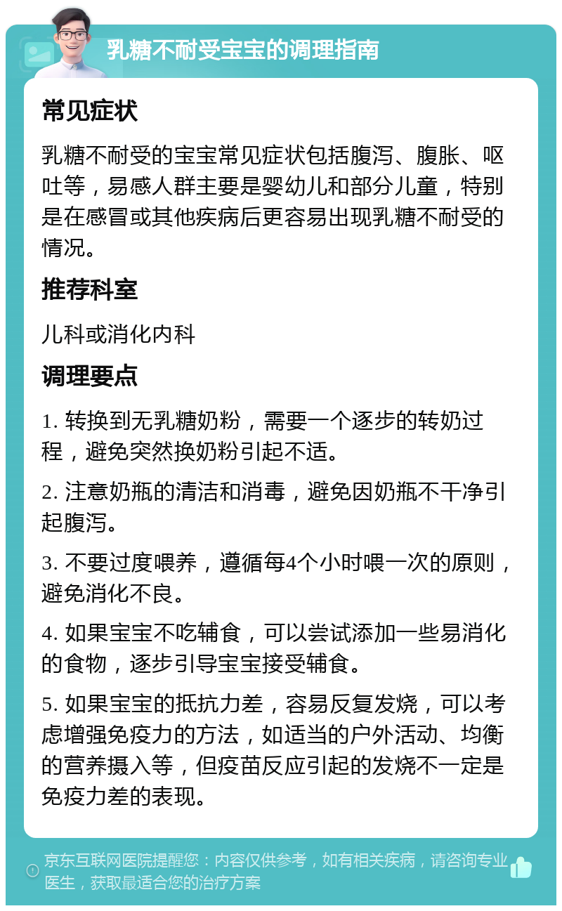 乳糖不耐受宝宝的调理指南 常见症状 乳糖不耐受的宝宝常见症状包括腹泻、腹胀、呕吐等，易感人群主要是婴幼儿和部分儿童，特别是在感冒或其他疾病后更容易出现乳糖不耐受的情况。 推荐科室 儿科或消化内科 调理要点 1. 转换到无乳糖奶粉，需要一个逐步的转奶过程，避免突然换奶粉引起不适。 2. 注意奶瓶的清洁和消毒，避免因奶瓶不干净引起腹泻。 3. 不要过度喂养，遵循每4个小时喂一次的原则，避免消化不良。 4. 如果宝宝不吃辅食，可以尝试添加一些易消化的食物，逐步引导宝宝接受辅食。 5. 如果宝宝的抵抗力差，容易反复发烧，可以考虑增强免疫力的方法，如适当的户外活动、均衡的营养摄入等，但疫苗反应引起的发烧不一定是免疫力差的表现。