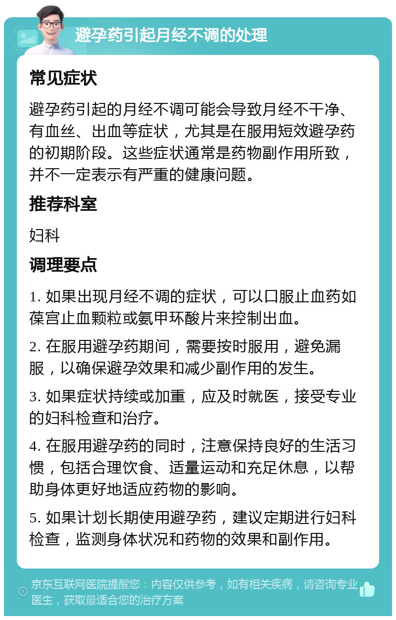 避孕药引起月经不调的处理 常见症状 避孕药引起的月经不调可能会导致月经不干净、有血丝、出血等症状，尤其是在服用短效避孕药的初期阶段。这些症状通常是药物副作用所致，并不一定表示有严重的健康问题。 推荐科室 妇科 调理要点 1. 如果出现月经不调的症状，可以口服止血药如葆宫止血颗粒或氨甲环酸片来控制出血。 2. 在服用避孕药期间，需要按时服用，避免漏服，以确保避孕效果和减少副作用的发生。 3. 如果症状持续或加重，应及时就医，接受专业的妇科检查和治疗。 4. 在服用避孕药的同时，注意保持良好的生活习惯，包括合理饮食、适量运动和充足休息，以帮助身体更好地适应药物的影响。 5. 如果计划长期使用避孕药，建议定期进行妇科检查，监测身体状况和药物的效果和副作用。