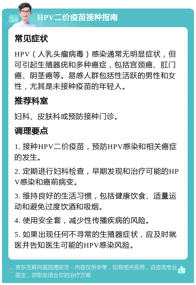 HPV二价疫苗接种指南 常见症状 HPV（人乳头瘤病毒）感染通常无明显症状，但可引起生殖器疣和多种癌症，包括宫颈癌、肛门癌、阴茎癌等。易感人群包括性活跃的男性和女性，尤其是未接种疫苗的年轻人。 推荐科室 妇科、皮肤科或预防接种门诊。 调理要点 1. 接种HPV二价疫苗，预防HPV感染和相关癌症的发生。 2. 定期进行妇科检查，早期发现和治疗可能的HPV感染和癌前病变。 3. 维持良好的生活习惯，包括健康饮食、适量运动和避免过度饮酒和吸烟。 4. 使用安全套，减少性传播疾病的风险。 5. 如果出现任何不寻常的生殖器症状，应及时就医并告知医生可能的HPV感染风险。