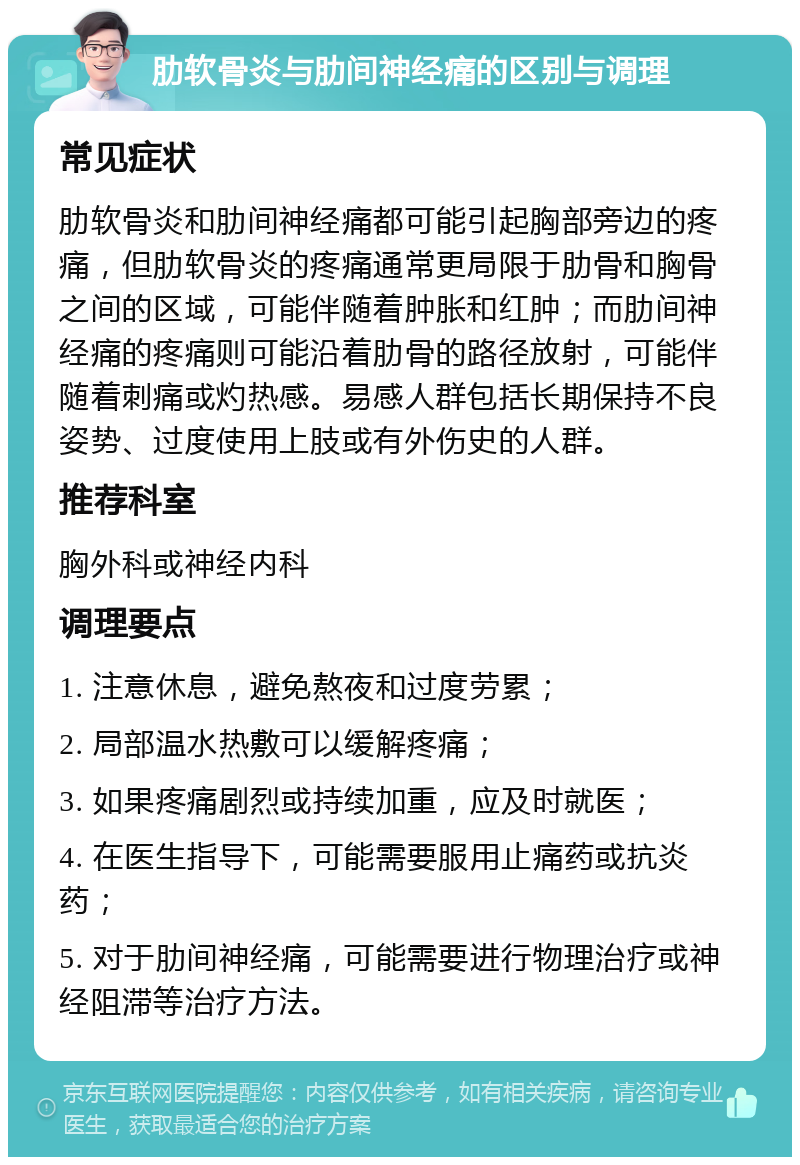 肋软骨炎与肋间神经痛的区别与调理 常见症状 肋软骨炎和肋间神经痛都可能引起胸部旁边的疼痛，但肋软骨炎的疼痛通常更局限于肋骨和胸骨之间的区域，可能伴随着肿胀和红肿；而肋间神经痛的疼痛则可能沿着肋骨的路径放射，可能伴随着刺痛或灼热感。易感人群包括长期保持不良姿势、过度使用上肢或有外伤史的人群。 推荐科室 胸外科或神经内科 调理要点 1. 注意休息，避免熬夜和过度劳累； 2. 局部温水热敷可以缓解疼痛； 3. 如果疼痛剧烈或持续加重，应及时就医； 4. 在医生指导下，可能需要服用止痛药或抗炎药； 5. 对于肋间神经痛，可能需要进行物理治疗或神经阻滞等治疗方法。