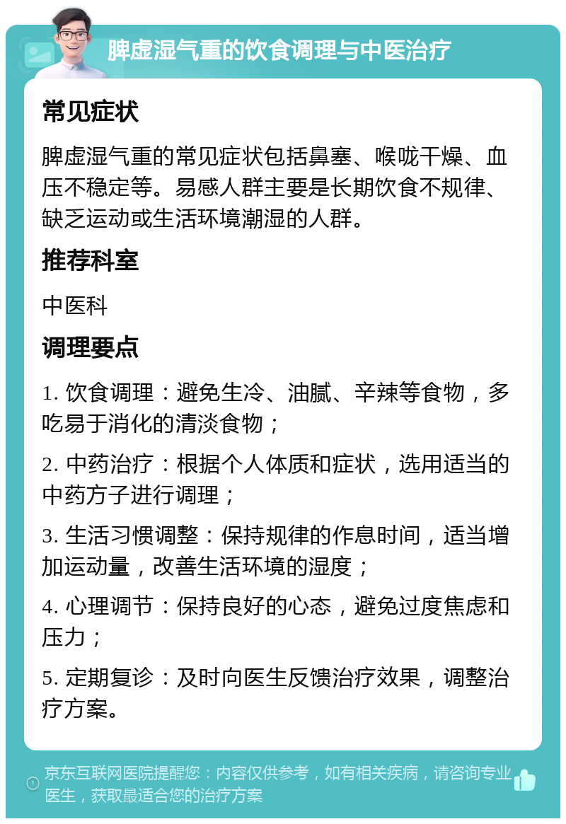 脾虚湿气重的饮食调理与中医治疗 常见症状 脾虚湿气重的常见症状包括鼻塞、喉咙干燥、血压不稳定等。易感人群主要是长期饮食不规律、缺乏运动或生活环境潮湿的人群。 推荐科室 中医科 调理要点 1. 饮食调理：避免生冷、油腻、辛辣等食物，多吃易于消化的清淡食物； 2. 中药治疗：根据个人体质和症状，选用适当的中药方子进行调理； 3. 生活习惯调整：保持规律的作息时间，适当增加运动量，改善生活环境的湿度； 4. 心理调节：保持良好的心态，避免过度焦虑和压力； 5. 定期复诊：及时向医生反馈治疗效果，调整治疗方案。