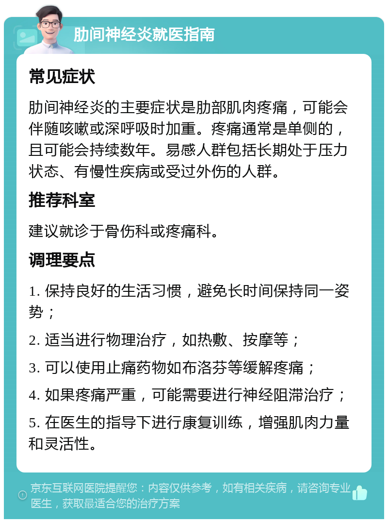 肋间神经炎就医指南 常见症状 肋间神经炎的主要症状是肋部肌肉疼痛，可能会伴随咳嗽或深呼吸时加重。疼痛通常是单侧的，且可能会持续数年。易感人群包括长期处于压力状态、有慢性疾病或受过外伤的人群。 推荐科室 建议就诊于骨伤科或疼痛科。 调理要点 1. 保持良好的生活习惯，避免长时间保持同一姿势； 2. 适当进行物理治疗，如热敷、按摩等； 3. 可以使用止痛药物如布洛芬等缓解疼痛； 4. 如果疼痛严重，可能需要进行神经阻滞治疗； 5. 在医生的指导下进行康复训练，增强肌肉力量和灵活性。