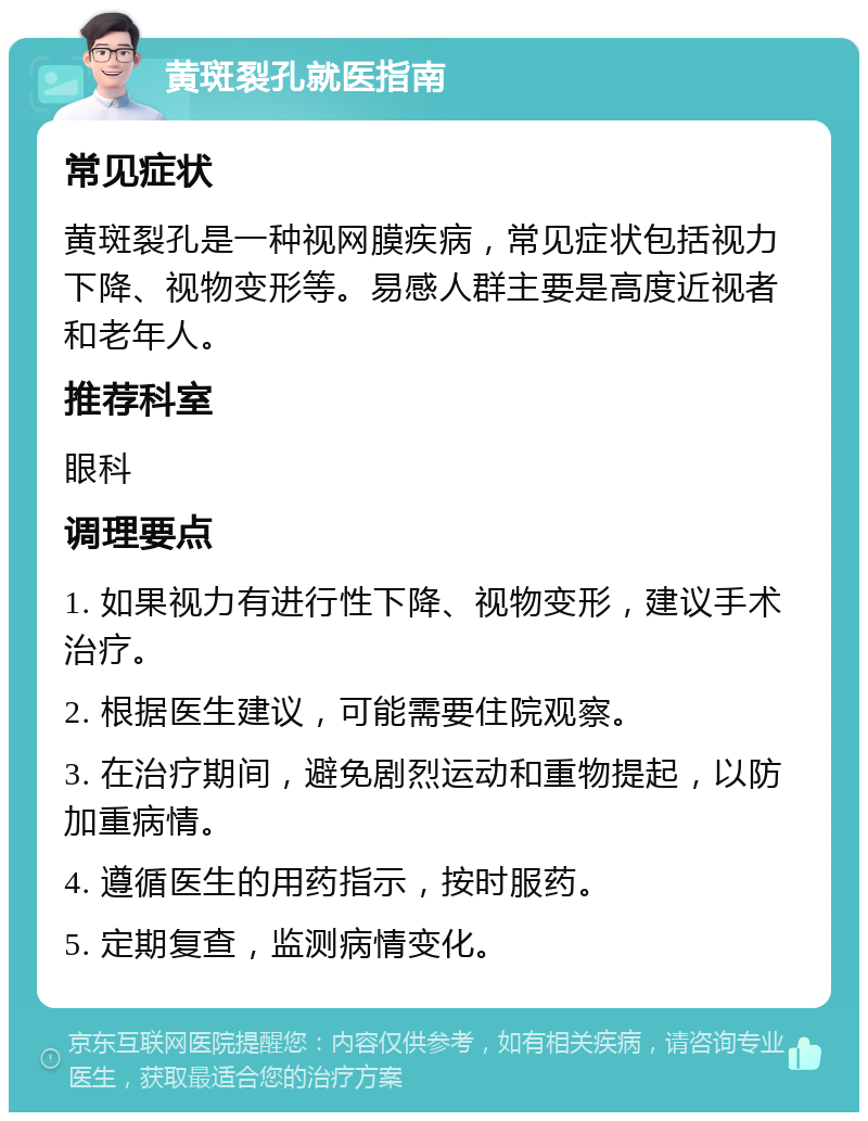 黄斑裂孔就医指南 常见症状 黄斑裂孔是一种视网膜疾病，常见症状包括视力下降、视物变形等。易感人群主要是高度近视者和老年人。 推荐科室 眼科 调理要点 1. 如果视力有进行性下降、视物变形，建议手术治疗。 2. 根据医生建议，可能需要住院观察。 3. 在治疗期间，避免剧烈运动和重物提起，以防加重病情。 4. 遵循医生的用药指示，按时服药。 5. 定期复查，监测病情变化。