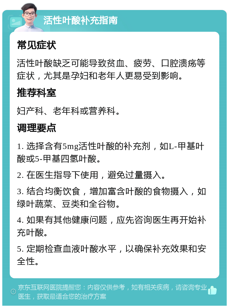 活性叶酸补充指南 常见症状 活性叶酸缺乏可能导致贫血、疲劳、口腔溃疡等症状，尤其是孕妇和老年人更易受到影响。 推荐科室 妇产科、老年科或营养科。 调理要点 1. 选择含有5mg活性叶酸的补充剂，如L-甲基叶酸或5-甲基四氢叶酸。 2. 在医生指导下使用，避免过量摄入。 3. 结合均衡饮食，增加富含叶酸的食物摄入，如绿叶蔬菜、豆类和全谷物。 4. 如果有其他健康问题，应先咨询医生再开始补充叶酸。 5. 定期检查血液叶酸水平，以确保补充效果和安全性。