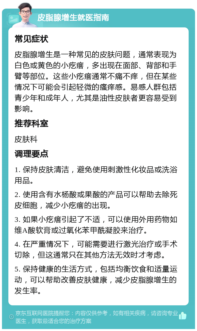 皮脂腺增生就医指南 常见症状 皮脂腺增生是一种常见的皮肤问题，通常表现为白色或黄色的小疙瘩，多出现在面部、背部和手臂等部位。这些小疙瘩通常不痛不痒，但在某些情况下可能会引起轻微的瘙痒感。易感人群包括青少年和成年人，尤其是油性皮肤者更容易受到影响。 推荐科室 皮肤科 调理要点 1. 保持皮肤清洁，避免使用刺激性化妆品或洗浴用品。 2. 使用含有水杨酸或果酸的产品可以帮助去除死皮细胞，减少小疙瘩的出现。 3. 如果小疙瘩引起了不适，可以使用外用药物如维A酸软膏或过氧化苯甲酰凝胶来治疗。 4. 在严重情况下，可能需要进行激光治疗或手术切除，但这通常只在其他方法无效时才考虑。 5. 保持健康的生活方式，包括均衡饮食和适量运动，可以帮助改善皮肤健康，减少皮脂腺增生的发生率。