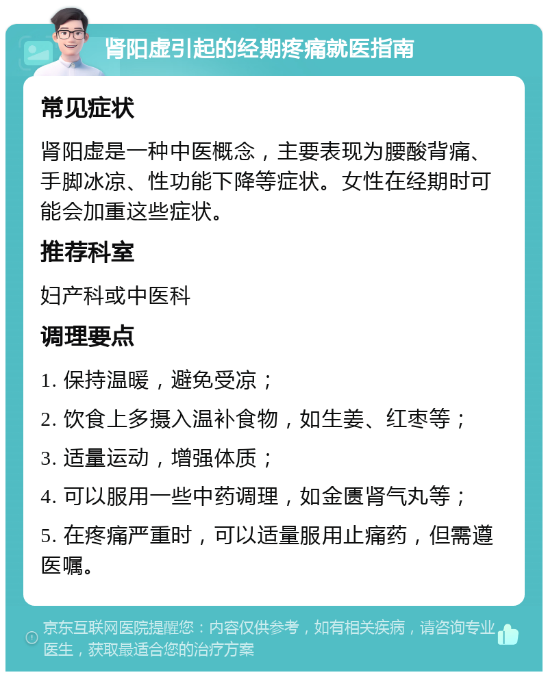 肾阳虚引起的经期疼痛就医指南 常见症状 肾阳虚是一种中医概念，主要表现为腰酸背痛、手脚冰凉、性功能下降等症状。女性在经期时可能会加重这些症状。 推荐科室 妇产科或中医科 调理要点 1. 保持温暖，避免受凉； 2. 饮食上多摄入温补食物，如生姜、红枣等； 3. 适量运动，增强体质； 4. 可以服用一些中药调理，如金匮肾气丸等； 5. 在疼痛严重时，可以适量服用止痛药，但需遵医嘱。