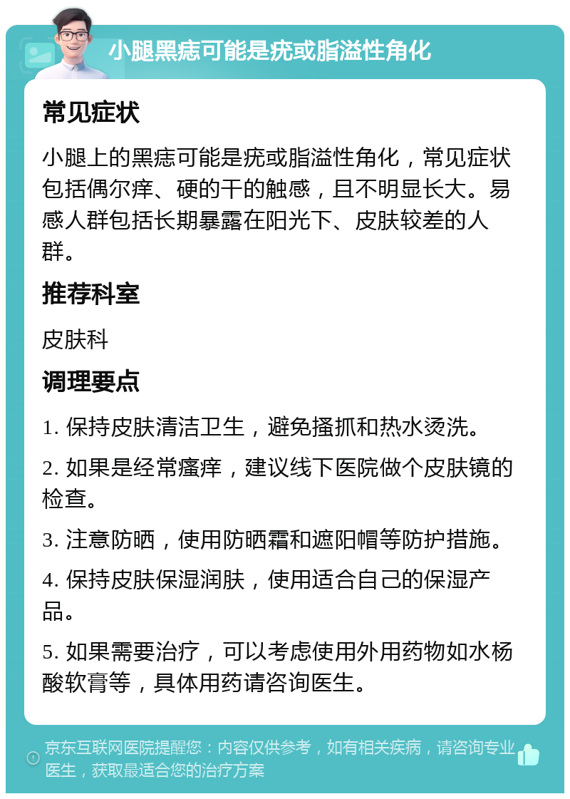 小腿黑痣可能是疣或脂溢性角化 常见症状 小腿上的黑痣可能是疣或脂溢性角化，常见症状包括偶尔痒、硬的干的触感，且不明显长大。易感人群包括长期暴露在阳光下、皮肤较差的人群。 推荐科室 皮肤科 调理要点 1. 保持皮肤清洁卫生，避免搔抓和热水烫洗。 2. 如果是经常瘙痒，建议线下医院做个皮肤镜的检查。 3. 注意防晒，使用防晒霜和遮阳帽等防护措施。 4. 保持皮肤保湿润肤，使用适合自己的保湿产品。 5. 如果需要治疗，可以考虑使用外用药物如水杨酸软膏等，具体用药请咨询医生。