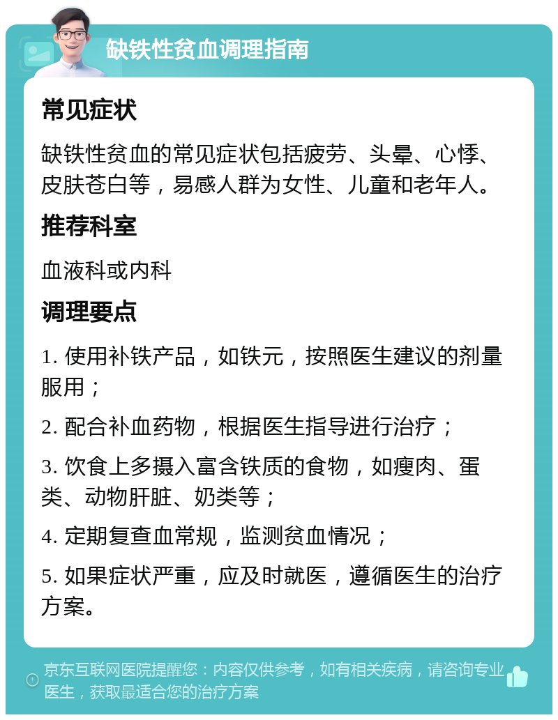 缺铁性贫血调理指南 常见症状 缺铁性贫血的常见症状包括疲劳、头晕、心悸、皮肤苍白等，易感人群为女性、儿童和老年人。 推荐科室 血液科或内科 调理要点 1. 使用补铁产品，如铁元，按照医生建议的剂量服用； 2. 配合补血药物，根据医生指导进行治疗； 3. 饮食上多摄入富含铁质的食物，如瘦肉、蛋类、动物肝脏、奶类等； 4. 定期复查血常规，监测贫血情况； 5. 如果症状严重，应及时就医，遵循医生的治疗方案。