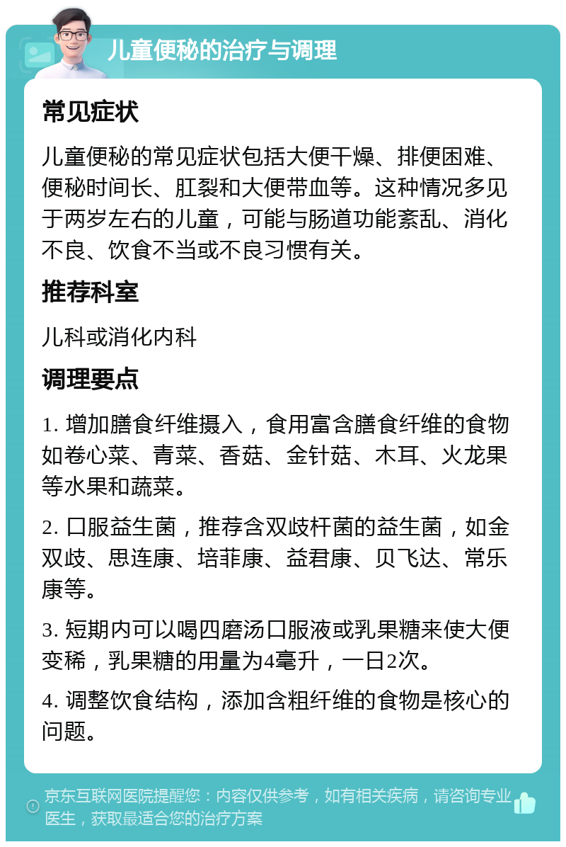 儿童便秘的治疗与调理 常见症状 儿童便秘的常见症状包括大便干燥、排便困难、便秘时间长、肛裂和大便带血等。这种情况多见于两岁左右的儿童，可能与肠道功能紊乱、消化不良、饮食不当或不良习惯有关。 推荐科室 儿科或消化内科 调理要点 1. 增加膳食纤维摄入，食用富含膳食纤维的食物如卷心菜、青菜、香菇、金针菇、木耳、火龙果等水果和蔬菜。 2. 口服益生菌，推荐含双歧杆菌的益生菌，如金双歧、思连康、培菲康、益君康、贝飞达、常乐康等。 3. 短期内可以喝四磨汤口服液或乳果糖来使大便变稀，乳果糖的用量为4毫升，一日2次。 4. 调整饮食结构，添加含粗纤维的食物是核心的问题。