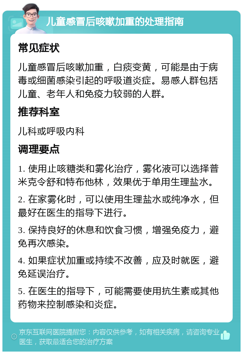 儿童感冒后咳嗽加重的处理指南 常见症状 儿童感冒后咳嗽加重，白痰变黄，可能是由于病毒或细菌感染引起的呼吸道炎症。易感人群包括儿童、老年人和免疫力较弱的人群。 推荐科室 儿科或呼吸内科 调理要点 1. 使用止咳糖类和雾化治疗，雾化液可以选择普米克令舒和特布他林，效果优于单用生理盐水。 2. 在家雾化时，可以使用生理盐水或纯净水，但最好在医生的指导下进行。 3. 保持良好的休息和饮食习惯，增强免疫力，避免再次感染。 4. 如果症状加重或持续不改善，应及时就医，避免延误治疗。 5. 在医生的指导下，可能需要使用抗生素或其他药物来控制感染和炎症。