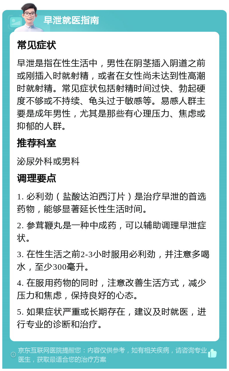 早泄就医指南 常见症状 早泄是指在性生活中，男性在阴茎插入阴道之前或刚插入时就射精，或者在女性尚未达到性高潮时就射精。常见症状包括射精时间过快、勃起硬度不够或不持续、龟头过于敏感等。易感人群主要是成年男性，尤其是那些有心理压力、焦虑或抑郁的人群。 推荐科室 泌尿外科或男科 调理要点 1. 必利劲（盐酸达泊西汀片）是治疗早泄的首选药物，能够显著延长性生活时间。 2. 参茸鞭丸是一种中成药，可以辅助调理早泄症状。 3. 在性生活之前2-3小时服用必利劲，并注意多喝水，至少300毫升。 4. 在服用药物的同时，注意改善生活方式，减少压力和焦虑，保持良好的心态。 5. 如果症状严重或长期存在，建议及时就医，进行专业的诊断和治疗。