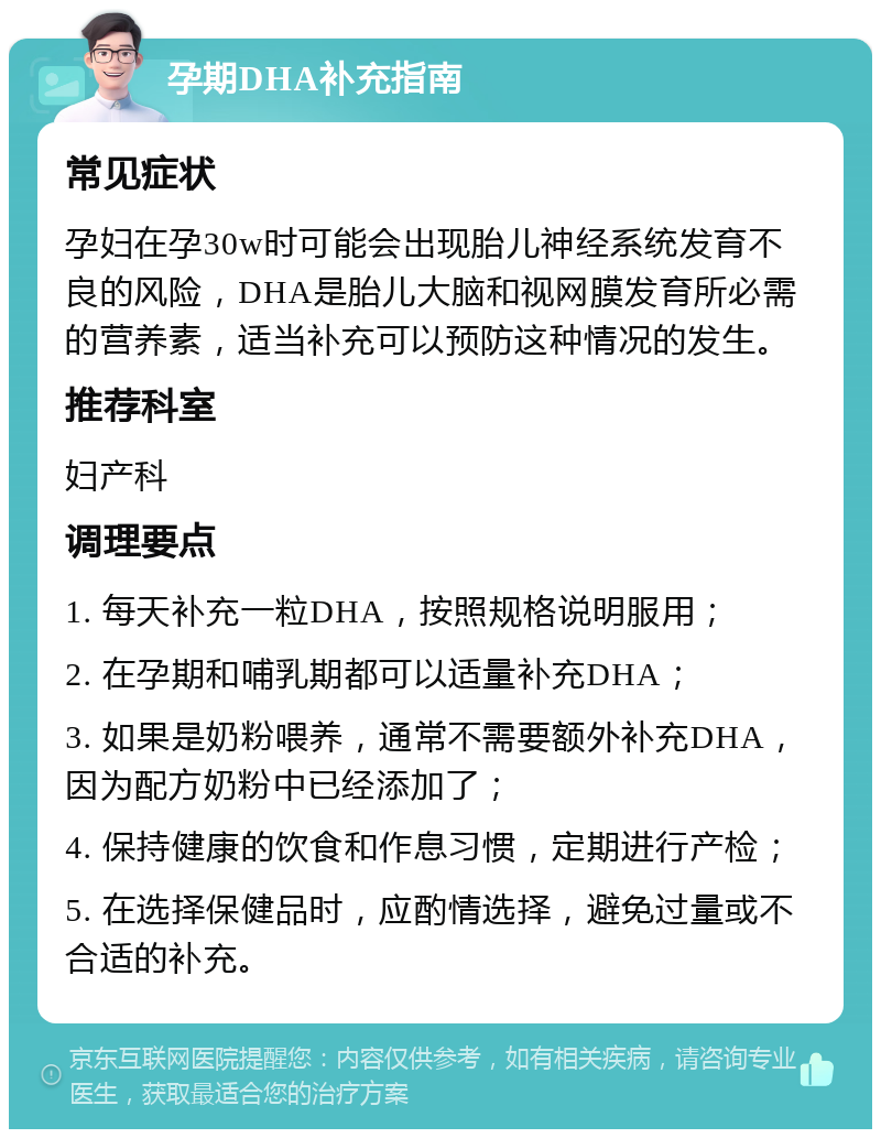 孕期DHA补充指南 常见症状 孕妇在孕30w时可能会出现胎儿神经系统发育不良的风险，DHA是胎儿大脑和视网膜发育所必需的营养素，适当补充可以预防这种情况的发生。 推荐科室 妇产科 调理要点 1. 每天补充一粒DHA，按照规格说明服用； 2. 在孕期和哺乳期都可以适量补充DHA； 3. 如果是奶粉喂养，通常不需要额外补充DHA，因为配方奶粉中已经添加了； 4. 保持健康的饮食和作息习惯，定期进行产检； 5. 在选择保健品时，应酌情选择，避免过量或不合适的补充。