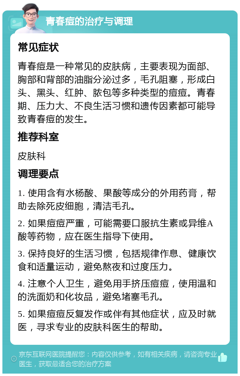 青春痘的治疗与调理 常见症状 青春痘是一种常见的皮肤病，主要表现为面部、胸部和背部的油脂分泌过多，毛孔阻塞，形成白头、黑头、红肿、脓包等多种类型的痘痘。青春期、压力大、不良生活习惯和遗传因素都可能导致青春痘的发生。 推荐科室 皮肤科 调理要点 1. 使用含有水杨酸、果酸等成分的外用药膏，帮助去除死皮细胞，清洁毛孔。 2. 如果痘痘严重，可能需要口服抗生素或异维A酸等药物，应在医生指导下使用。 3. 保持良好的生活习惯，包括规律作息、健康饮食和适量运动，避免熬夜和过度压力。 4. 注意个人卫生，避免用手挤压痘痘，使用温和的洗面奶和化妆品，避免堵塞毛孔。 5. 如果痘痘反复发作或伴有其他症状，应及时就医，寻求专业的皮肤科医生的帮助。