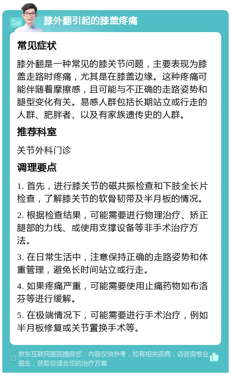 膝外翻引起的膝盖疼痛 常见症状 膝外翻是一种常见的膝关节问题，主要表现为膝盖走路时疼痛，尤其是在膝盖边缘。这种疼痛可能伴随着摩擦感，且可能与不正确的走路姿势和腿型变化有关。易感人群包括长期站立或行走的人群、肥胖者、以及有家族遗传史的人群。 推荐科室 关节外科门诊 调理要点 1. 首先，进行膝关节的磁共振检查和下肢全长片检查，了解膝关节的软骨韧带及半月板的情况。 2. 根据检查结果，可能需要进行物理治疗、矫正腿部的力线、或使用支撑设备等非手术治疗方法。 3. 在日常生活中，注意保持正确的走路姿势和体重管理，避免长时间站立或行走。 4. 如果疼痛严重，可能需要使用止痛药物如布洛芬等进行缓解。 5. 在极端情况下，可能需要进行手术治疗，例如半月板修复或关节置换手术等。