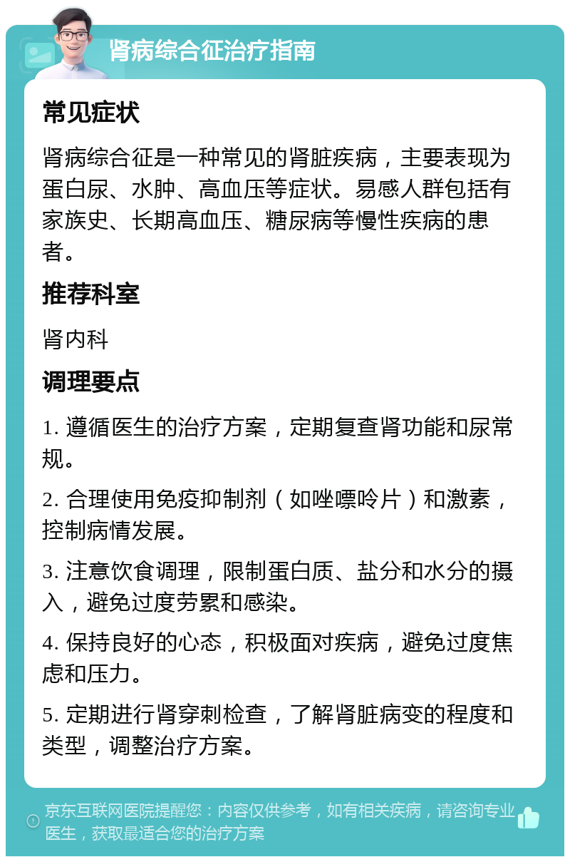 肾病综合征治疗指南 常见症状 肾病综合征是一种常见的肾脏疾病，主要表现为蛋白尿、水肿、高血压等症状。易感人群包括有家族史、长期高血压、糖尿病等慢性疾病的患者。 推荐科室 肾内科 调理要点 1. 遵循医生的治疗方案，定期复查肾功能和尿常规。 2. 合理使用免疫抑制剂（如唑嘌呤片）和激素，控制病情发展。 3. 注意饮食调理，限制蛋白质、盐分和水分的摄入，避免过度劳累和感染。 4. 保持良好的心态，积极面对疾病，避免过度焦虑和压力。 5. 定期进行肾穿刺检查，了解肾脏病变的程度和类型，调整治疗方案。