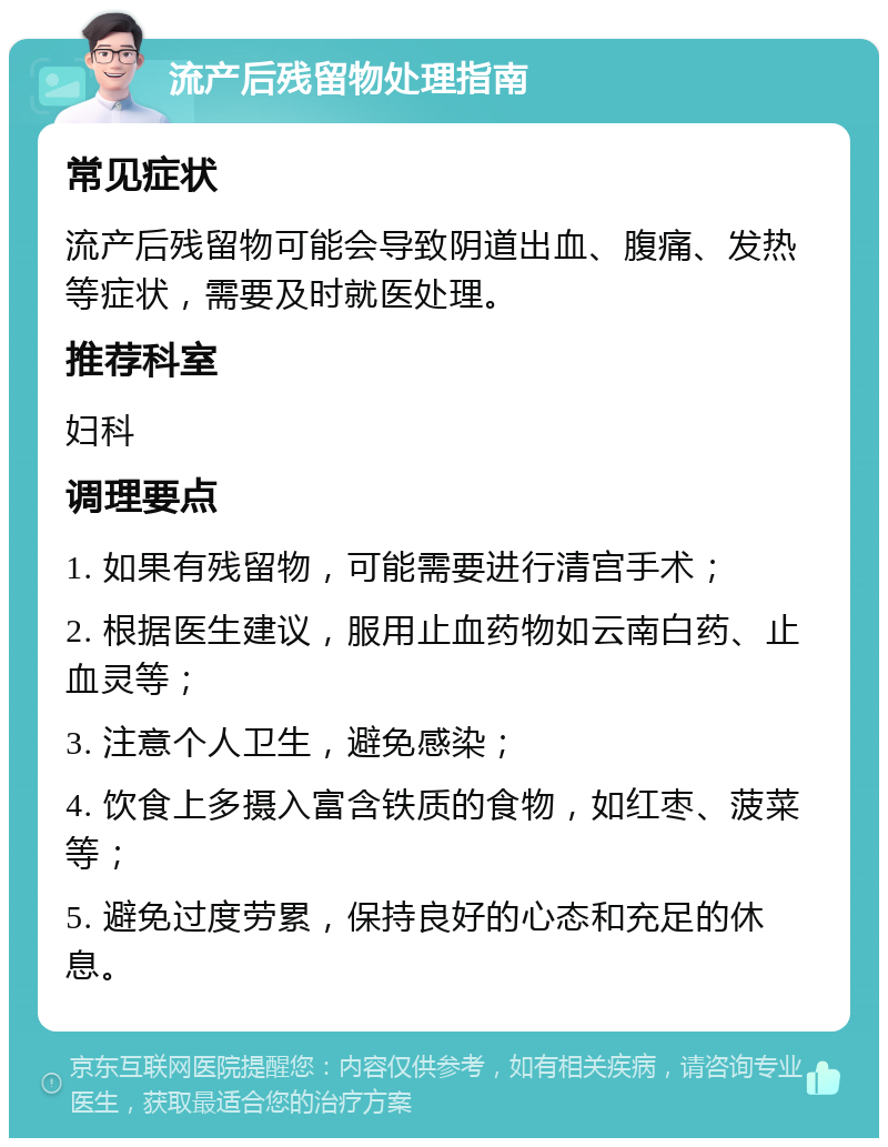 流产后残留物处理指南 常见症状 流产后残留物可能会导致阴道出血、腹痛、发热等症状，需要及时就医处理。 推荐科室 妇科 调理要点 1. 如果有残留物，可能需要进行清宫手术； 2. 根据医生建议，服用止血药物如云南白药、止血灵等； 3. 注意个人卫生，避免感染； 4. 饮食上多摄入富含铁质的食物，如红枣、菠菜等； 5. 避免过度劳累，保持良好的心态和充足的休息。