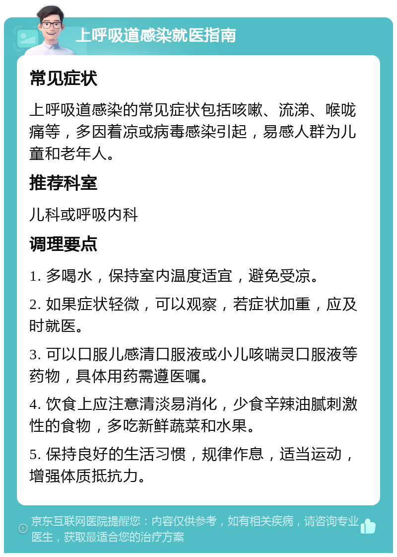 上呼吸道感染就医指南 常见症状 上呼吸道感染的常见症状包括咳嗽、流涕、喉咙痛等，多因着凉或病毒感染引起，易感人群为儿童和老年人。 推荐科室 儿科或呼吸内科 调理要点 1. 多喝水，保持室内温度适宜，避免受凉。 2. 如果症状轻微，可以观察，若症状加重，应及时就医。 3. 可以口服儿感清口服液或小儿咳喘灵口服液等药物，具体用药需遵医嘱。 4. 饮食上应注意清淡易消化，少食辛辣油腻刺激性的食物，多吃新鲜蔬菜和水果。 5. 保持良好的生活习惯，规律作息，适当运动，增强体质抵抗力。