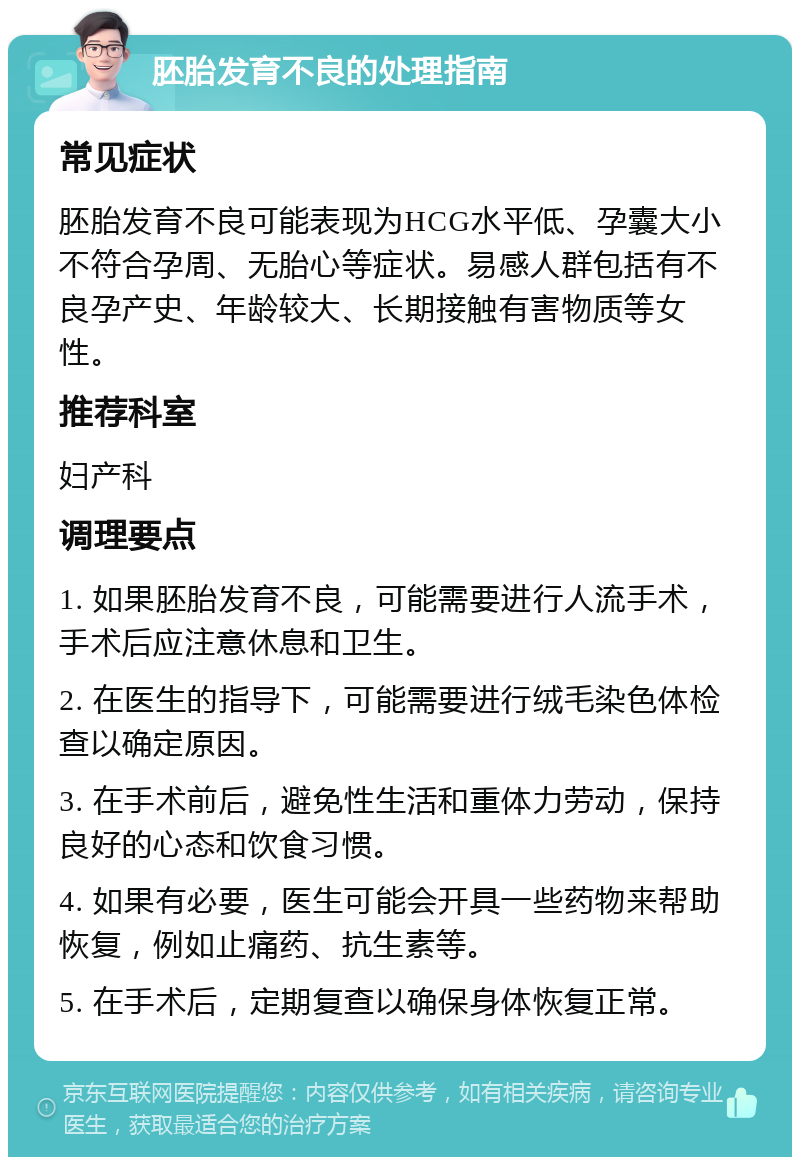 胚胎发育不良的处理指南 常见症状 胚胎发育不良可能表现为HCG水平低、孕囊大小不符合孕周、无胎心等症状。易感人群包括有不良孕产史、年龄较大、长期接触有害物质等女性。 推荐科室 妇产科 调理要点 1. 如果胚胎发育不良，可能需要进行人流手术，手术后应注意休息和卫生。 2. 在医生的指导下，可能需要进行绒毛染色体检查以确定原因。 3. 在手术前后，避免性生活和重体力劳动，保持良好的心态和饮食习惯。 4. 如果有必要，医生可能会开具一些药物来帮助恢复，例如止痛药、抗生素等。 5. 在手术后，定期复查以确保身体恢复正常。