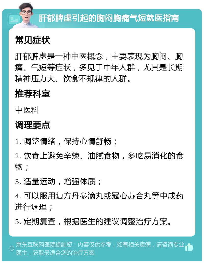 肝郁脾虚引起的胸闷胸痛气短就医指南 常见症状 肝郁脾虚是一种中医概念，主要表现为胸闷、胸痛、气短等症状，多见于中年人群，尤其是长期精神压力大、饮食不规律的人群。 推荐科室 中医科 调理要点 1. 调整情绪，保持心情舒畅； 2. 饮食上避免辛辣、油腻食物，多吃易消化的食物； 3. 适量运动，增强体质； 4. 可以服用复方丹参滴丸或冠心苏合丸等中成药进行调理； 5. 定期复查，根据医生的建议调整治疗方案。