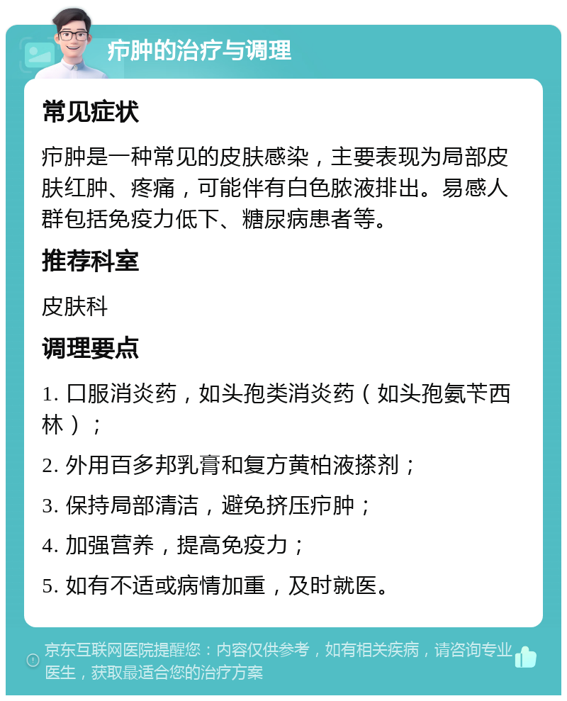 疖肿的治疗与调理 常见症状 疖肿是一种常见的皮肤感染，主要表现为局部皮肤红肿、疼痛，可能伴有白色脓液排出。易感人群包括免疫力低下、糖尿病患者等。 推荐科室 皮肤科 调理要点 1. 口服消炎药，如头孢类消炎药（如头孢氨苄西林）； 2. 外用百多邦乳膏和复方黄柏液搽剂； 3. 保持局部清洁，避免挤压疖肿； 4. 加强营养，提高免疫力； 5. 如有不适或病情加重，及时就医。