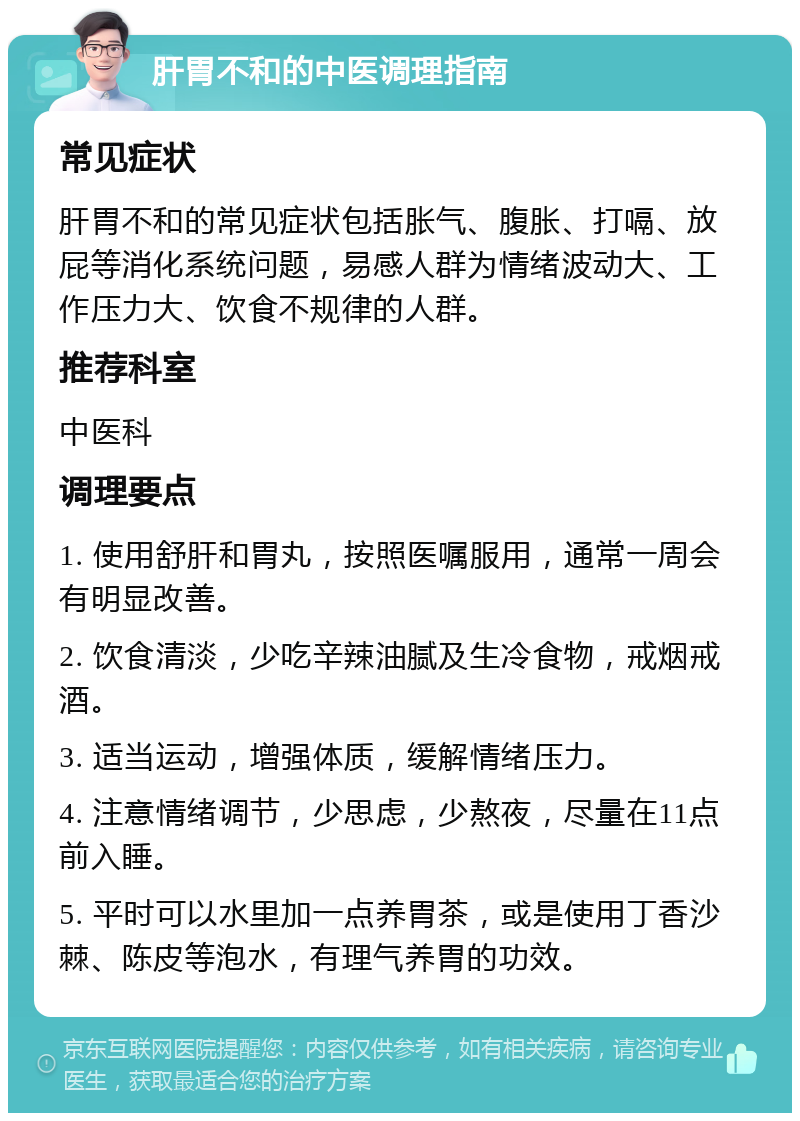 肝胃不和的中医调理指南 常见症状 肝胃不和的常见症状包括胀气、腹胀、打嗝、放屁等消化系统问题，易感人群为情绪波动大、工作压力大、饮食不规律的人群。 推荐科室 中医科 调理要点 1. 使用舒肝和胃丸，按照医嘱服用，通常一周会有明显改善。 2. 饮食清淡，少吃辛辣油腻及生冷食物，戒烟戒酒。 3. 适当运动，增强体质，缓解情绪压力。 4. 注意情绪调节，少思虑，少熬夜，尽量在11点前入睡。 5. 平时可以水里加一点养胃茶，或是使用丁香沙棘、陈皮等泡水，有理气养胃的功效。