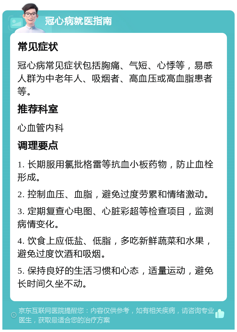 冠心病就医指南 常见症状 冠心病常见症状包括胸痛、气短、心悸等，易感人群为中老年人、吸烟者、高血压或高血脂患者等。 推荐科室 心血管内科 调理要点 1. 长期服用氯批格雷等抗血小板药物，防止血栓形成。 2. 控制血压、血脂，避免过度劳累和情绪激动。 3. 定期复查心电图、心脏彩超等检查项目，监测病情变化。 4. 饮食上应低盐、低脂，多吃新鲜蔬菜和水果，避免过度饮酒和吸烟。 5. 保持良好的生活习惯和心态，适量运动，避免长时间久坐不动。