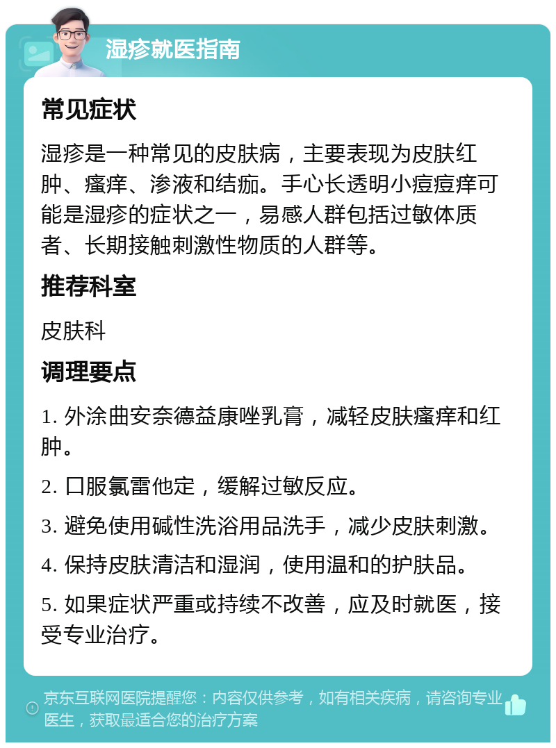 湿疹就医指南 常见症状 湿疹是一种常见的皮肤病，主要表现为皮肤红肿、瘙痒、渗液和结痂。手心长透明小痘痘痒可能是湿疹的症状之一，易感人群包括过敏体质者、长期接触刺激性物质的人群等。 推荐科室 皮肤科 调理要点 1. 外涂曲安奈德益康唑乳膏，减轻皮肤瘙痒和红肿。 2. 口服氯雷他定，缓解过敏反应。 3. 避免使用碱性洗浴用品洗手，减少皮肤刺激。 4. 保持皮肤清洁和湿润，使用温和的护肤品。 5. 如果症状严重或持续不改善，应及时就医，接受专业治疗。