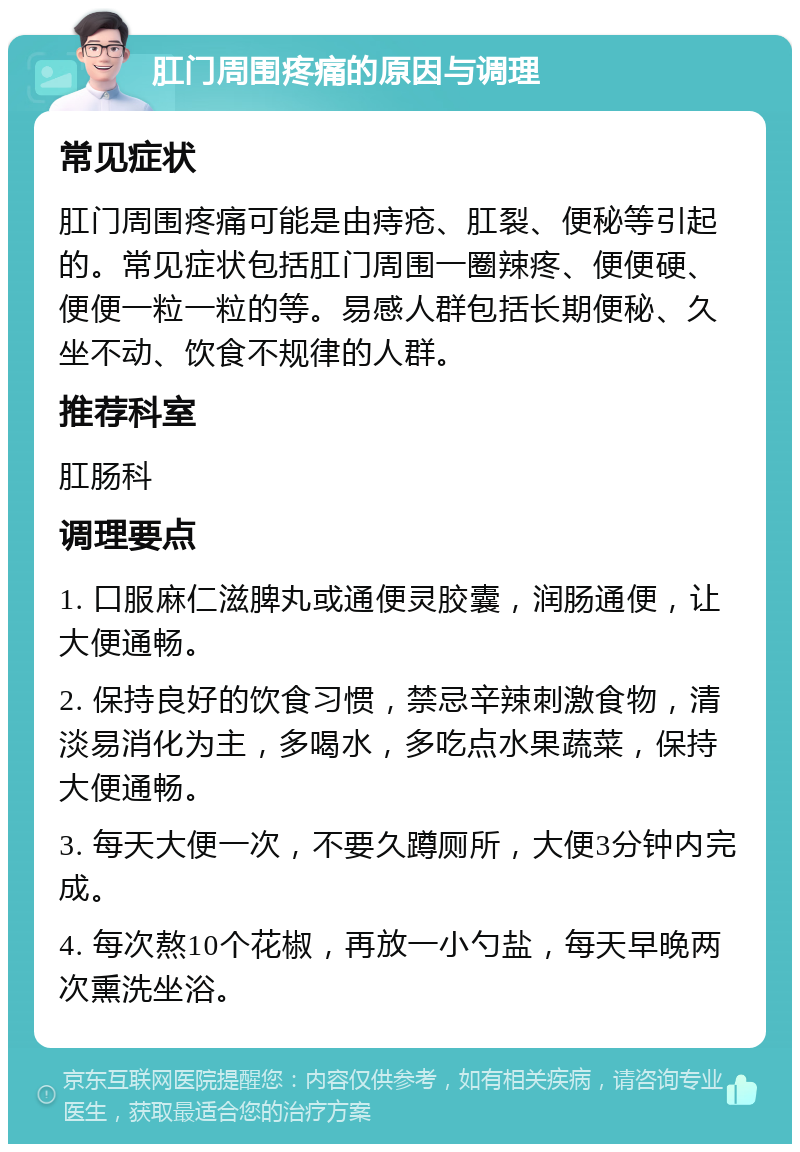 肛门周围疼痛的原因与调理 常见症状 肛门周围疼痛可能是由痔疮、肛裂、便秘等引起的。常见症状包括肛门周围一圈辣疼、便便硬、便便一粒一粒的等。易感人群包括长期便秘、久坐不动、饮食不规律的人群。 推荐科室 肛肠科 调理要点 1. 口服麻仁滋脾丸或通便灵胶囊，润肠通便，让大便通畅。 2. 保持良好的饮食习惯，禁忌辛辣刺激食物，清淡易消化为主，多喝水，多吃点水果蔬菜，保持大便通畅。 3. 每天大便一次，不要久蹲厕所，大便3分钟内完成。 4. 每次熬10个花椒，再放一小勺盐，每天早晚两次熏洗坐浴。