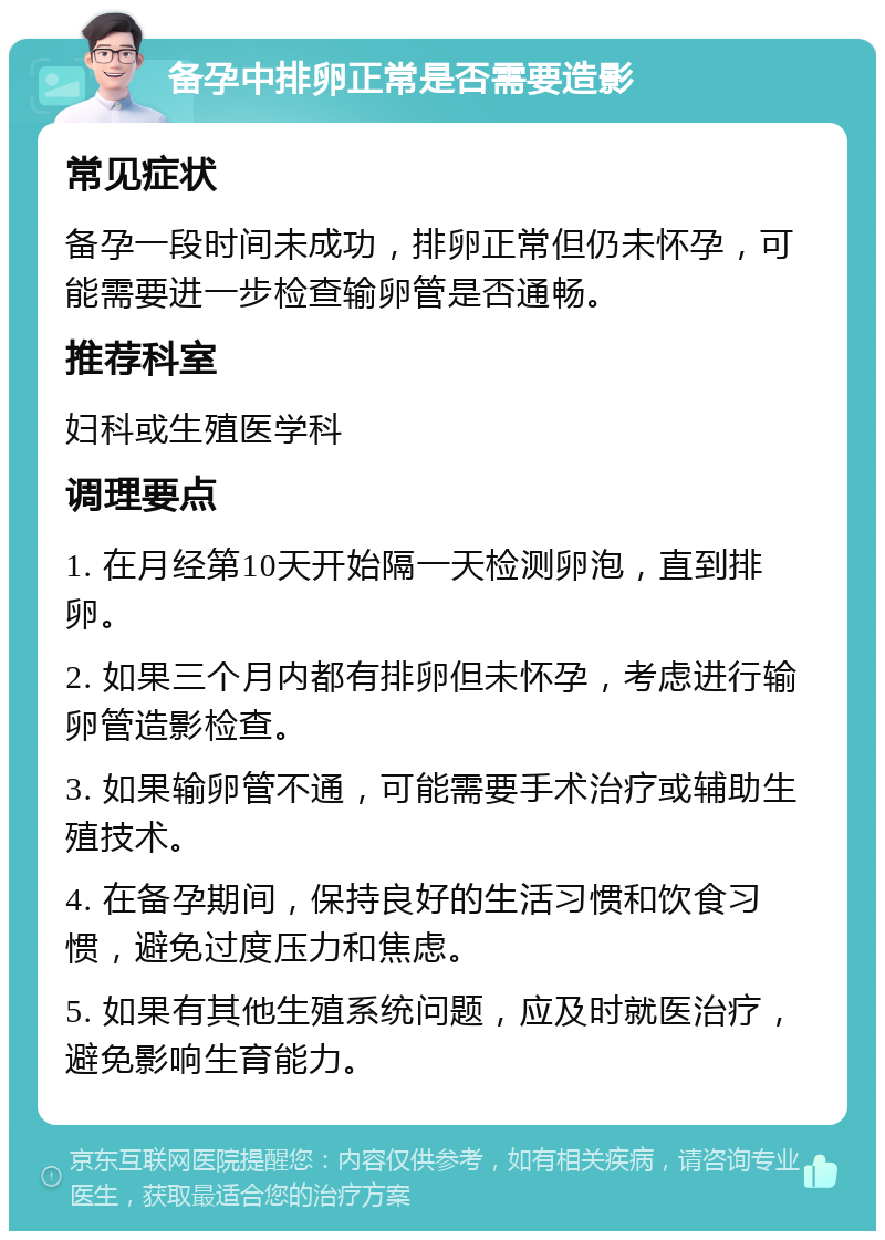 备孕中排卵正常是否需要造影 常见症状 备孕一段时间未成功，排卵正常但仍未怀孕，可能需要进一步检查输卵管是否通畅。 推荐科室 妇科或生殖医学科 调理要点 1. 在月经第10天开始隔一天检测卵泡，直到排卵。 2. 如果三个月内都有排卵但未怀孕，考虑进行输卵管造影检查。 3. 如果输卵管不通，可能需要手术治疗或辅助生殖技术。 4. 在备孕期间，保持良好的生活习惯和饮食习惯，避免过度压力和焦虑。 5. 如果有其他生殖系统问题，应及时就医治疗，避免影响生育能力。