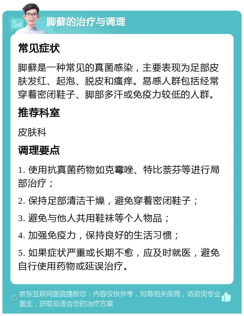 脚藓的治疗与调理 常见症状 脚藓是一种常见的真菌感染，主要表现为足部皮肤发红、起泡、脱皮和瘙痒。易感人群包括经常穿着密闭鞋子、脚部多汗或免疫力较低的人群。 推荐科室 皮肤科 调理要点 1. 使用抗真菌药物如克霉唑、特比萘芬等进行局部治疗； 2. 保持足部清洁干燥，避免穿着密闭鞋子； 3. 避免与他人共用鞋袜等个人物品； 4. 加强免疫力，保持良好的生活习惯； 5. 如果症状严重或长期不愈，应及时就医，避免自行使用药物或延误治疗。